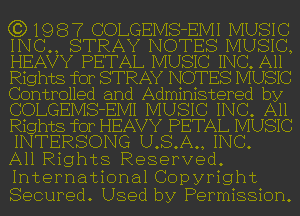 (3) 1 9 8 7 COLGEIVIS-EIVII MUSI c
INC., STRAY NOTES MUSIC,
HEAVY PETAL MUSIC INC. All
Rights for STRAY NOTES MUSIC
Controlled and Administered by
COLGEIVIS-EIVII MUSIC INC. All
Rights for HEAVY PETAL MUSIC
INTERSONG U.S.A., INC.
All Rights Reserved.

International Copyright
Secured. Used by Permission.