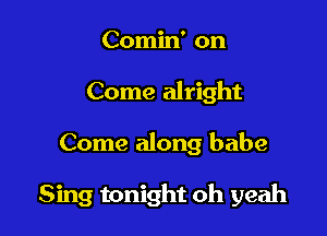 Comin' on

Come alright

Come along babe

Sing tonight oh yeah