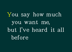 You say how much
you want me,

but Pve heard it all
before