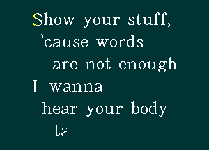 Show your stuff,
bause words
are not enough

I wanna

hear your body
t?