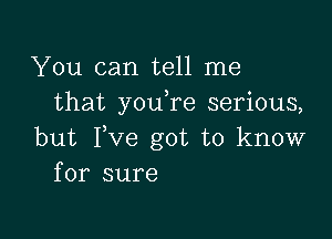 You can tell me
that youTe serious,

but Fve got to know
for sure