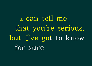 4 can tell me
that youTe serious,

but Fve got to know
for sure