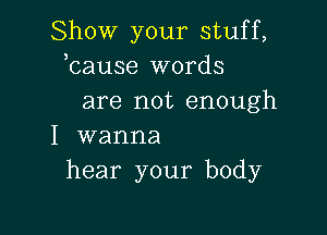 Show your stuff,
bause words
are not enough

I wanna
hear your body