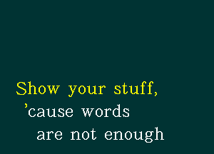 Show your stuff,
bause words
are not enough