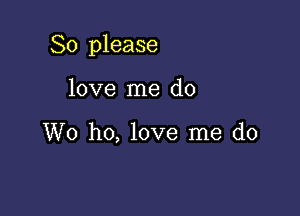 So please

love me do

W0 ho, love me do