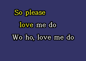 So please

love me do

W0 ho, love me do