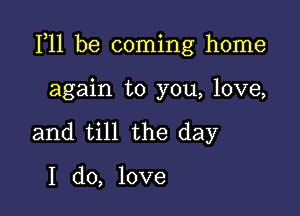 F11 be coming home

again to you, love,
and till the day

I do, love