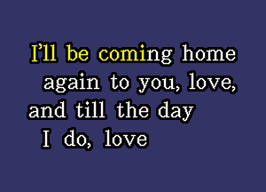 111 be coming home
again to you, love,

and till the day
I do, love