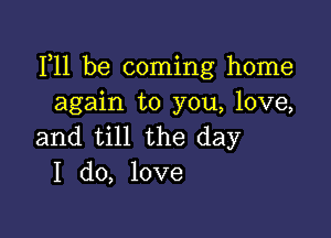 111 be coming home
again to you, love,

and till the day
I do, love