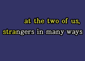 at the two of us,

strangers in many ways