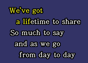 dee got

a lifetime to share
So much to say

and as we go

from day to day