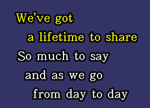 dee got

a lifetime to share
So much to say

and as we go

from day to day