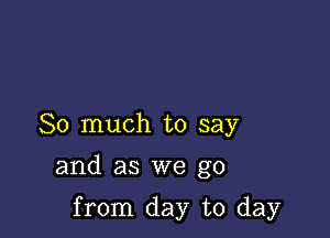 So much to say

and as we go

from day to day