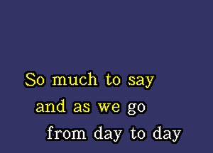 So much to say

and as we go

from day to day