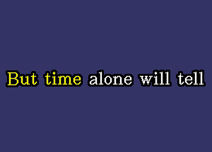 But time alone Will tell