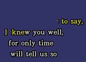 to say,

I knew you well,

for only time

will tell us so