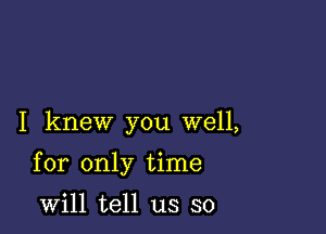 I knew you well,

for only time

will tell us so