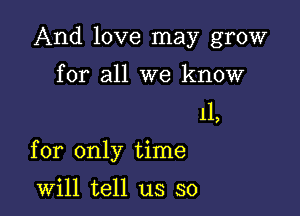 And love may grow
for all we know

11,

for only time

will tell us so