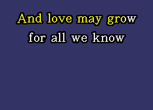 And love may grow

for all we know