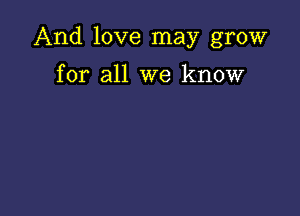 And love may grow

for all we know