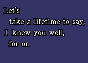 Lefs

take a lifetime to say,

I knew you well,
for or.