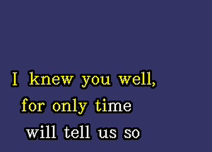 I knew you well,

for only time

will tell us so