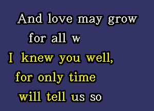 And love may grow
for all w

I knew you well,

for only time

will tell us so