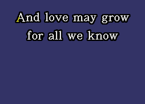 And love may grow

for all we know