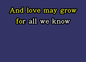 And love may grow

for all we know