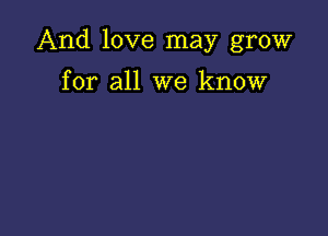 And love may grow

for all we know