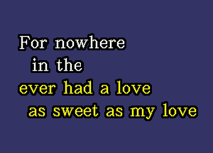 For nowhere
in the

ever had a love
as sweet as my love