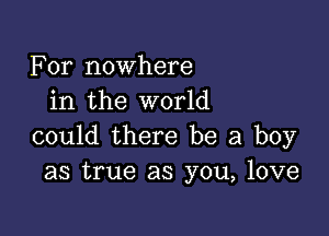 For nowhere
in the world

could there be a boy
as true as you, love