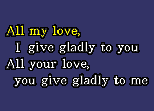 All my love,
I give gladly to you

All your love,
you give gladly to me