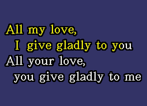 All my love,
I give gladly to you

All your love,
you give gladly to me