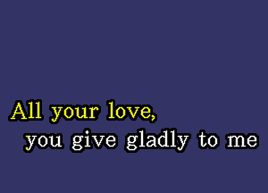 All your love,
you give gladly to me