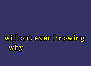 without ever knowing
Why