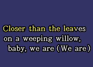 Closer than the leaves

on a weeping willow,
baby, we are (We are)