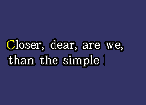 Closer, dear, are we,

than the simple '