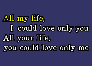 All my life,
I could love only you

All your life,
you could love only me