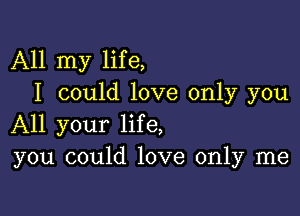 All my life,
I could love only you

All your life,
you could love only me