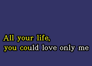 All your life,
you could love only me