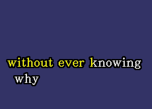 without ever knowing
Why