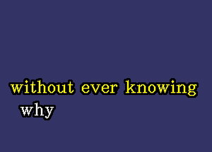 without ever knowing
Why