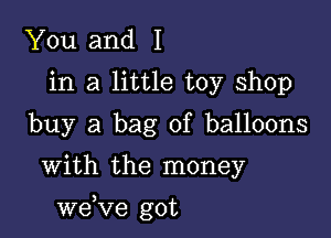 You and I
in a little toy shop
buy a bag of balloons

With the money

we,Ve got