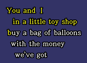 You and I
in a little toy shop
buy a bag of balloons

With the money

we,Ve got