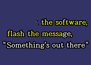 ' the software,

f lash the message,

(Somethings out theren