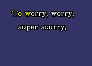 T0 worry, worry,

super scurry,