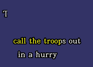 call the troops out

in a hurry