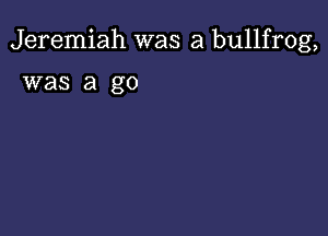 Jeremiah was a bullfrog,

was a go