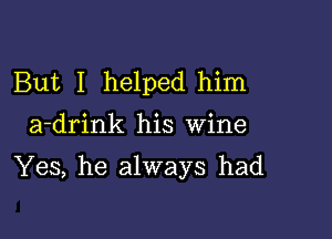 But I helped him

a-drink his Wine

Yes, he always had